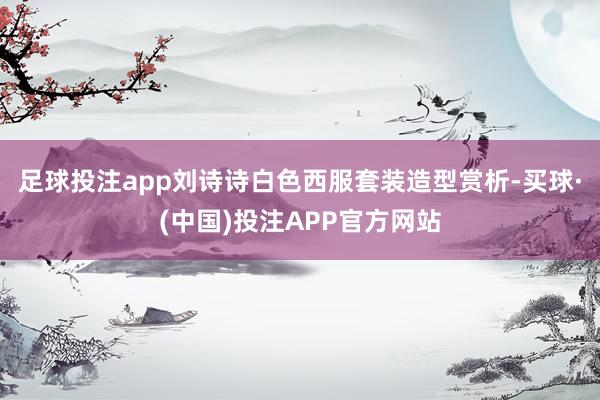足球投注app刘诗诗白色西服套装造型赏析-买球·(中国)投注APP官方网站