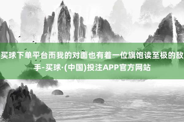 买球下单平台而我的对面也有着一位旗饱读至极的敌手-买球·(中国)投注APP官方网站