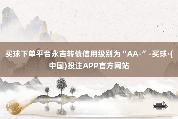 买球下单平台永吉转债信用级别为“AA-”-买球·(中国)投注APP官方网站