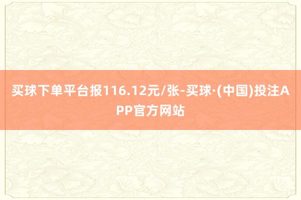 买球下单平台报116.12元/张-买球·(中国)投注APP官方网站