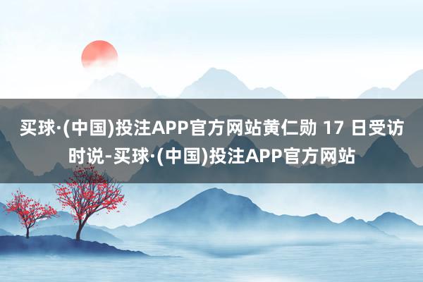 买球·(中国)投注APP官方网站黄仁勋 17 日受访时说-买球·(中国)投注APP官方网站