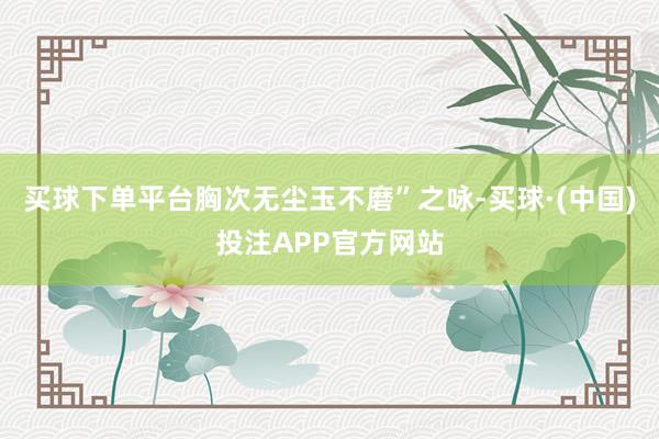 买球下单平台胸次无尘玉不磨”之咏-买球·(中国)投注APP官方网站