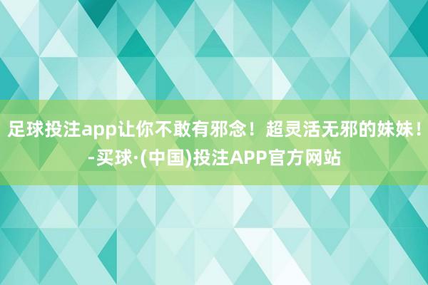 足球投注app让你不敢有邪念！超灵活无邪的妹妹！-买球·(中国)投注APP官方网站