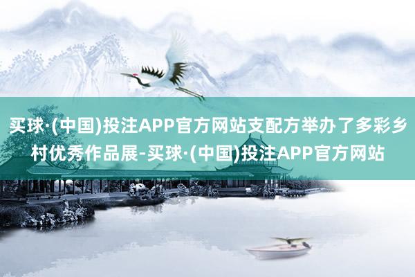 买球·(中国)投注APP官方网站支配方举办了多彩乡村优秀作品展-买球·(中国)投注APP官方网站