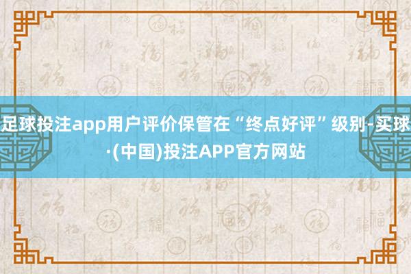 足球投注app用户评价保管在“终点好评”级别-买球·(中国)投注APP官方网站