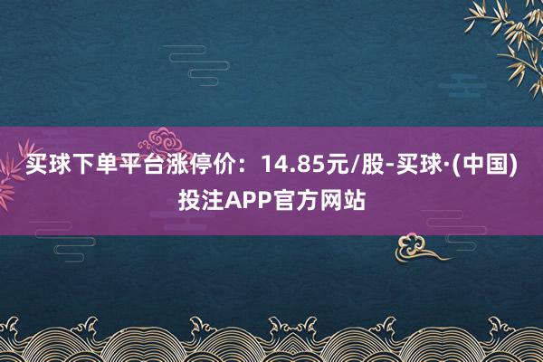 买球下单平台涨停价：14.85元/股-买球·(中国)投注APP官方网站