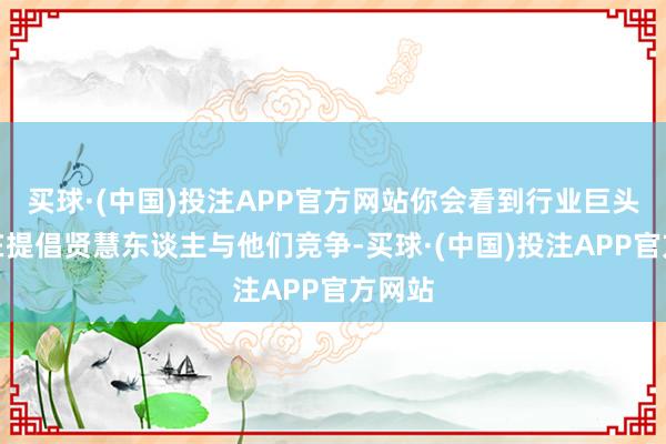 买球·(中国)投注APP官方网站你会看到行业巨头真是在提倡贤慧东谈主与他们竞争-买球·(中国)投注APP官方网站