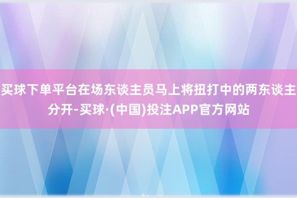 买球下单平台在场东谈主员马上将扭打中的两东谈主分开-买球·(中国)投注APP官方网站