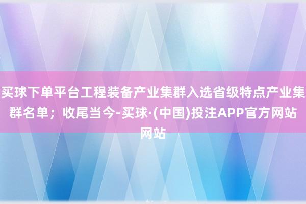 买球下单平台工程装备产业集群入选省级特点产业集群名单；收尾当今-买球·(中国)投注APP官方网站