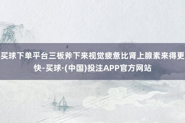买球下单平台三板斧下来视觉疲惫比肾上腺素来得更快-买球·(中国)投注APP官方网站