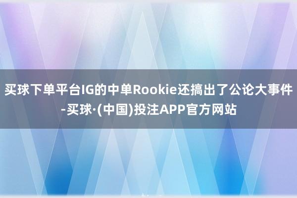 买球下单平台IG的中单Rookie还搞出了公论大事件-买球·(中国)投注APP官方网站
