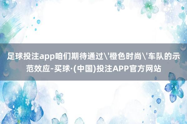 足球投注app咱们期待通过'橙色时尚'车队的示范效应-买球·(中国)投注APP官方网站