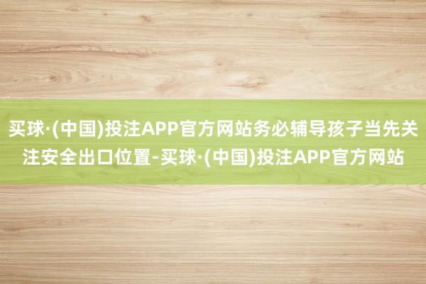 买球·(中国)投注APP官方网站务必辅导孩子当先关注安全出口位置-买球·(中国)投注APP官方网站