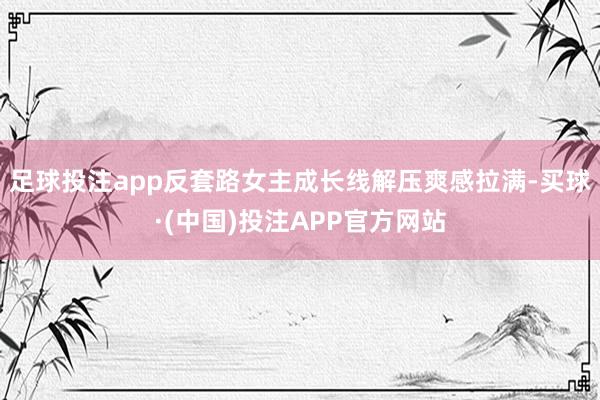 足球投注app反套路女主成长线解压爽感拉满-买球·(中国)投注APP官方网站