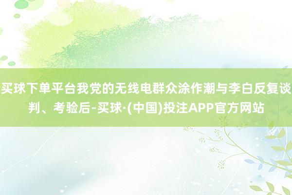 买球下单平台我党的无线电群众涂作潮与李白反复谈判、考验后-买球·(中国)投注APP官方网站
