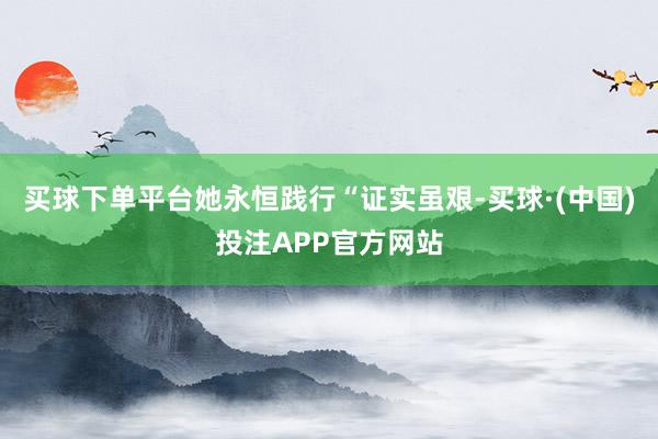 买球下单平台她永恒践行“证实虽艰-买球·(中国)投注APP官方网站