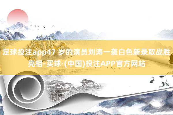 足球投注app47 岁的演员刘涛一袭白色新录取战胜亮相-买球·(中国)投注APP官方网站