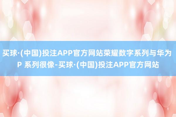 买球·(中国)投注APP官方网站荣耀数字系列与华为 P 系列很像-买球·(中国)投注APP官方网站