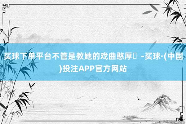 买球下单平台不管是教她的戏曲憨厚‍-买球·(中国)投注APP官方网站