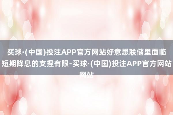 买球·(中国)投注APP官方网站好意思联储里面临短期降息的支捏有限-买球·(中国)投注APP官方网站