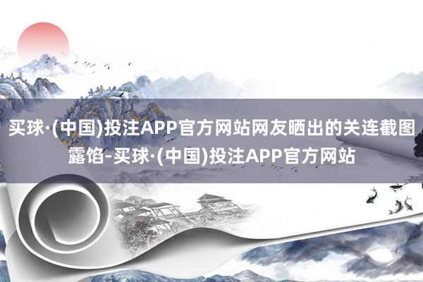 买球·(中国)投注APP官方网站网友晒出的关连截图露馅-买球·(中国)投注APP官方网站