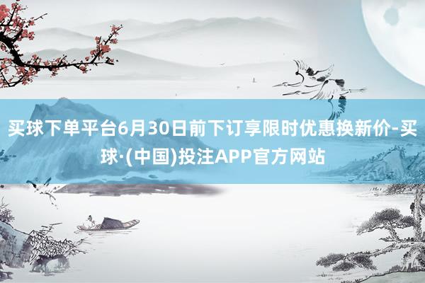 买球下单平台6月30日前下订享限时优惠换新价-买球·(中国)投注APP官方网站