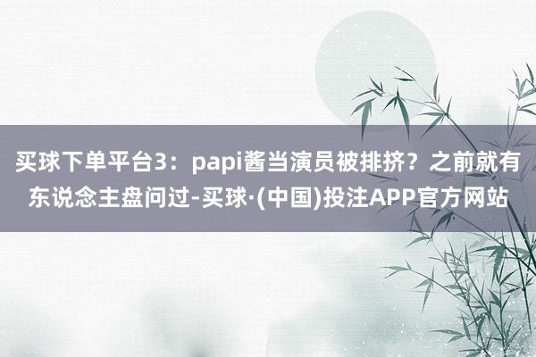 买球下单平台3:papi酱当演员被排挤?之前就有东说念主盘问过-买球·(中国)投注APP官方网站