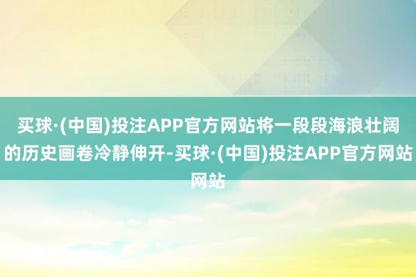 买球·(中国)投注APP官方网站将一段段海浪壮阔的历史画卷冷静伸开-买球·(中国)投注APP官方网站