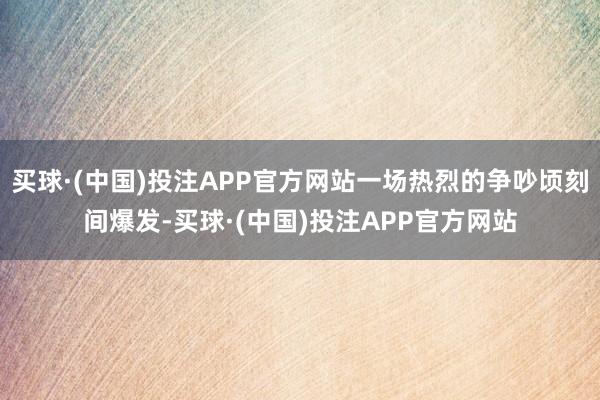 买球·(中国)投注APP官方网站一场热烈的争吵顷刻间爆发-买球·(中国)投注APP官方网站