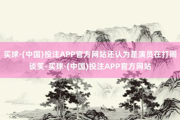 买球·(中国)投注APP官方网站还认为是演员在打闹谈笑-买球·(中国)投注APP官方网站