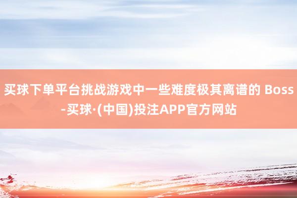 买球下单平台挑战游戏中一些难度极其离谱的 Boss-买球·(中国)投注APP官方网站