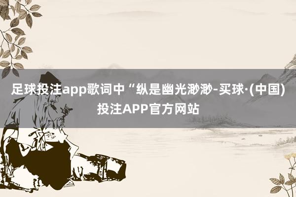 足球投注app歌词中“纵是幽光渺渺-买球·(中国)投注APP官方网站