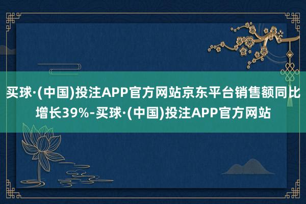 买球·(中国)投注APP官方网站京东平台销售额同比增长39%-买球·(中国)投注APP官方网站