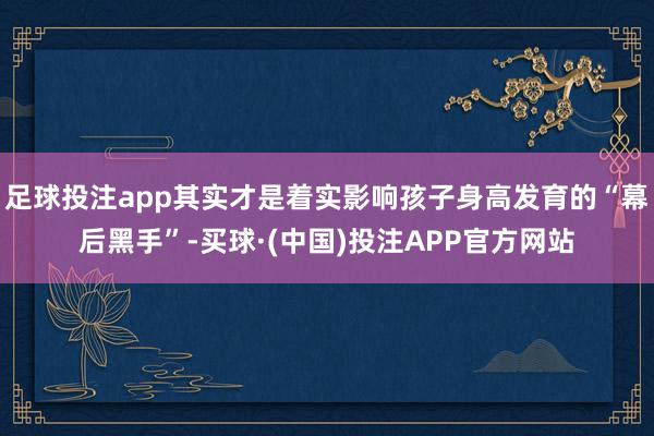 足球投注app其实才是着实影响孩子身高发育的“幕后黑手”-买球·(中国)投注APP官方网站