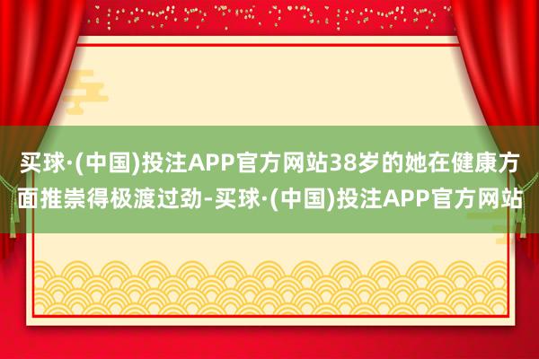 买球·(中国)投注APP官方网站38岁的她在健康方面推崇得极渡过劲-买球·(中国)投注APP官方网站
