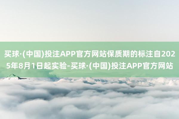 买球·(中国)投注APP官方网站保质期的标注自2025年8月1日起实验-买球·(中国)投注APP官方网站