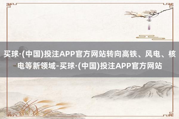 买球·(中国)投注APP官方网站转向高铁、风电、核电等新领域-买球·(中国)投注APP官方网站