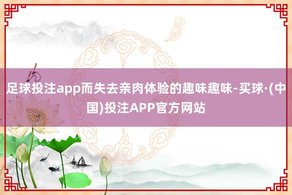 足球投注app而失去亲肉体验的趣味趣味-买球·(中国)投注APP官方网站