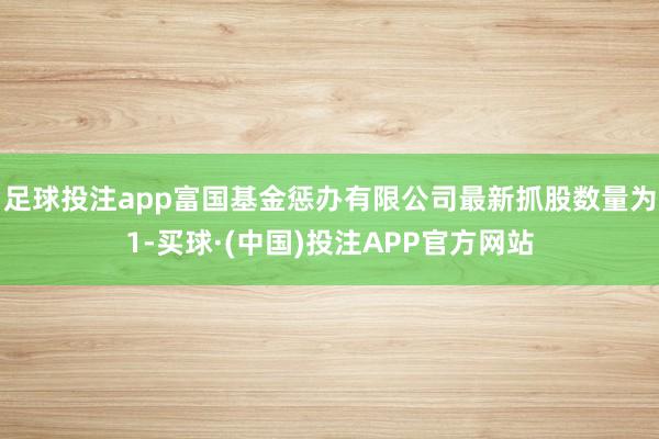 足球投注app富国基金惩办有限公司最新抓股数量为1-买球·(中国)投注APP官方网站