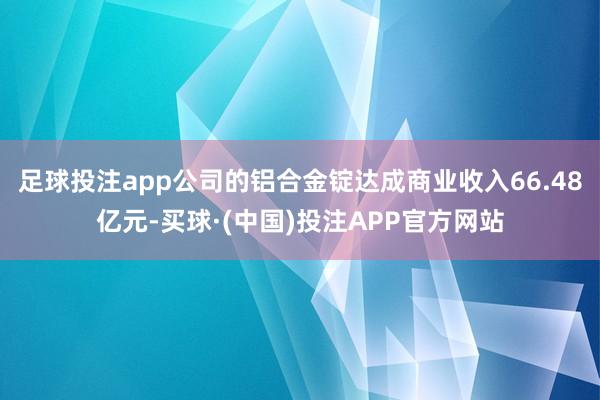 足球投注app公司的铝合金锭达成商业收入66.48亿元-买球·(中国)投注APP官方网站