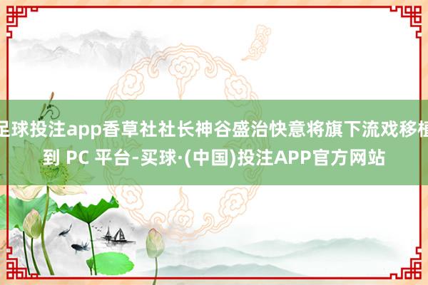 足球投注app香草社社长神谷盛治快意将旗下流戏移植到 PC 平台-买球·(中国)投注APP官方网站