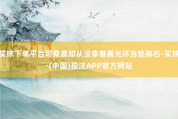 买球下单平台可桑晨却从没拿眷属光环当垫脚石-买球·(中国)投注APP官方网站