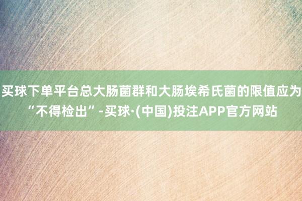 买球下单平台总大肠菌群和大肠埃希氏菌的限值应为“不得检出”-买球·(中国)投注APP官方网站