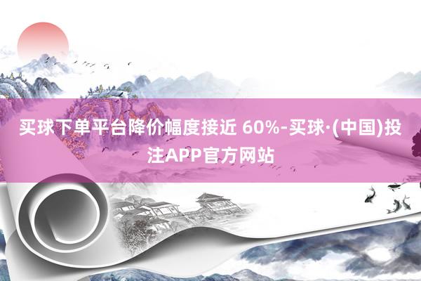 买球下单平台降价幅度接近 60%-买球·(中国)投注APP官方网站