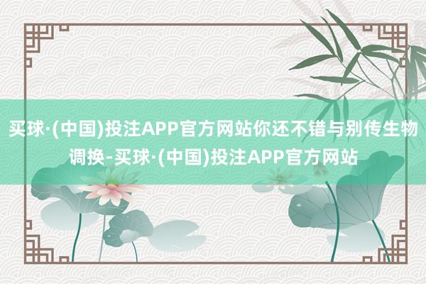 买球·(中国)投注APP官方网站你还不错与别传生物调换-买球·(中国)投注APP官方网站