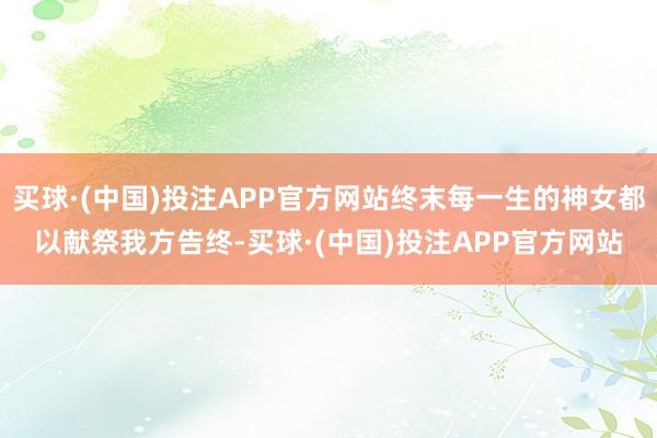 买球·(中国)投注APP官方网站终末每一生的神女都以献祭我方告终-买球·(中国)投注APP官方网站