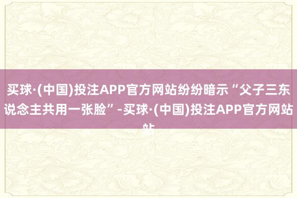 买球·(中国)投注APP官方网站纷纷暗示“父子三东说念主共用一张脸”-买球·(中国)投注APP官方网站