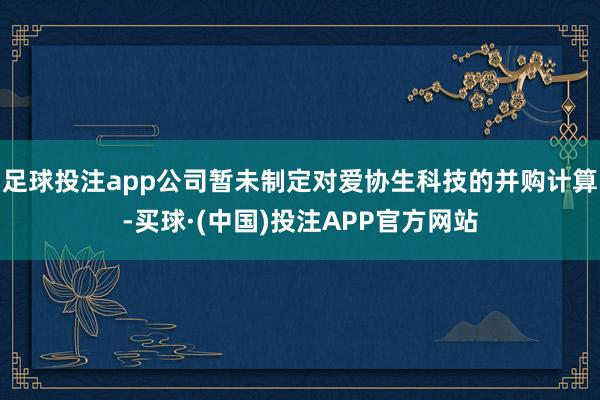 足球投注app公司暂未制定对爱协生科技的并购计算-买球·(中国)投注APP官方网站