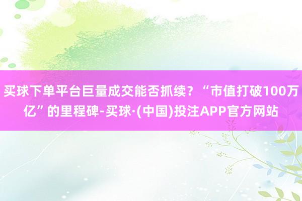 买球下单平台巨量成交能否抓续?“市值打破100万亿”的里程碑-买球·(中国)投注APP官方网站