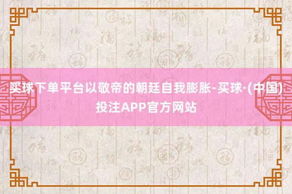 买球下单平台以敬帝的朝廷自我膨胀-买球·(中国)投注APP官方网站